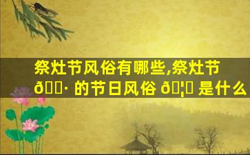 祭灶节风俗有哪些,祭灶节 🌷 的节日风俗 🦁 是什么